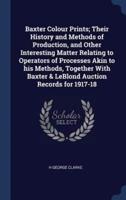 Baxter Colour Prints; Their History and Methods of Production, and Other Interesting Matter Relating to Operators of Processes Akin to His Methods, Together With Baxter & LeBlond Auction Records for 1917-18