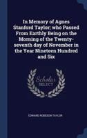 In Memory of Agnes Stanford Taylor; Who Passed From Earthly Being on the Morning of the Twenty-Seventh Day of November in the Year Nineteen Hundred and Six
