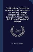 To Abyssinia, Through an Unknown Land; an Account of a Journey Through Unexplored Regions of British East Africa by Lake Rudolf to the Kingdom of Menelek