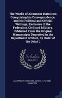 The Works of Alexander Hamilton; Comprising His Correspondence, and His Political and Official Writings, Exclusive of the Federalist, Civil and Military. Published From the Original Manuscripts Deposited in the Department of State, by Order of the Joint L