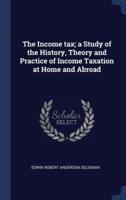 The Income Tax; A Study of the History, Theory and Practice of Income Taxation at Home and Abroad