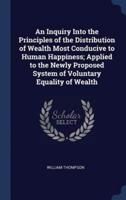 An Inquiry Into the Principles of the Distribution of Wealth Most Conducive to Human Happiness; Applied to the Newly Proposed System of Voluntary Equality of Wealth
