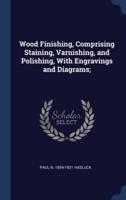Wood Finishing, Comprising Staining, Varnishing, and Polishing, With Engravings and Diagrams;