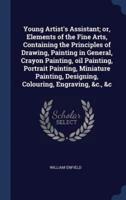 Young Artist's Assistant; or, Elements of the Fine Arts, Containing the Principles of Drawing, Painting in General, Crayon Painting, Oil Painting, Portrait Painting, Miniature Painting, Designing, Colouring, Engraving, &C., &C