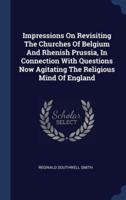 Impressions On Revisiting The Churches Of Belgium And Rhenish Prussia, In Connection With Questions Now Agitating The Religious Mind Of England