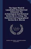 The Upper Ward Of Lanarkshire Described And Delineated. The Archæological And Historical Section By G.v. Irving. The Statistical And Topographical Section By A. Murray