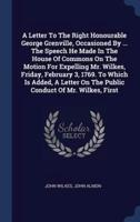 A Letter To The Right Honourable George Grenville, Occasioned By ... The Speech He Made In The House Of Commons On The Motion For Expelling Mr. Wilkes, Friday, February 3, 1769. To Which Is Added, A Letter On The Public Conduct Of Mr. Wilkes, First