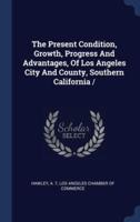 The Present Condition, Growth, Progress And Advantages, Of Los Angeles City And County, Southern California /
