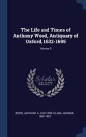 The Life and Times of Anthony Wood, Antiquary of Oxford, 1632-1695; Volume 5