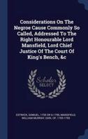 Considerations On The Negroe Cause Commonly So Called, Addressed To The Right Honourable Lord Mansfield, Lord Chief Justice Of The Court Of King's Bench, &C