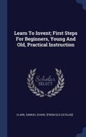 Learn To Invent; First Steps For Beginners, Young And Old, Practical Instruction
