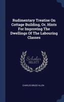 Rudimentary Treatise On Cottage Building, Or, Hints For Improving The Dwellings Of The Labouring Classes