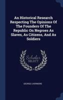 An Historical Research Respecting The Opinions Of The Founders Of The Republic On Negroes As Slaves, As Citizens, And As Soldiers