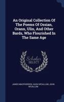 An Original Collection Of The Poems Of Ossian, Orann, Ulin, And Other Bards, Who Flourished In The Same Age