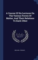 A Course Of Six Lectures On The Various Forces Of Matter, And Their Relations To Each Other