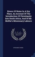 Rivers Of Water In A Dry Place, An Account Of The Introduction Of Christianity Into South Africa, And Of Mr. Moffat's Missionary Labours