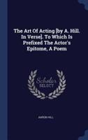 The Art Of Acting [By A. Hill. In Verse]. To Which Is Prefixed The Actor's Epitome, A Poem
