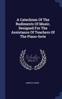 A Catechism Of The Rudiments Of Music, Designed For The Assistance Of Teachers Of The Piano-Forte
