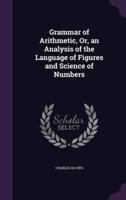 Grammar of Arithmetic, Or, an Analysis of the Language of Figures and Science of Numbers