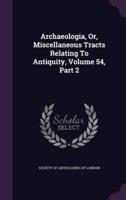 Archaeologia, Or, Miscellaneous Tracts Relating To Antiquity, Volume 54, Part 2