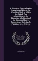 A Discourse Concerning the Inventions of Men in the Worship of God. To Which Are Added, Two Admonitions to the Dissenting Inhabitants of the Diocese of Derry, Concerning a Book Lately Published by ... J. Boyse