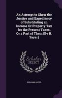 An Attempt to Shew the Justice and Expediency of Substituting an Income Or Property Tax for the Present Taxes, Or a Part of Them [By B. Sayer]