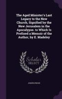 The Aged Minister's Last Legacy to the New Church, Signified by the New Jerusalem in the Apocalypse. To Which Is Prefixed a Memoir of the Author, by E. Madeley