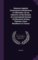 Reasons Against Government Interference in Education. By an Observer of the Results of a Centralized System of Education During Thirteen Years' Residence in France