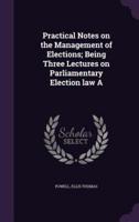 Practical Notes on the Management of Elections; Being Three Lectures on Parliamentary Election Law A