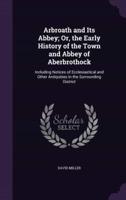 Arbroath and Its Abbey; Or, the Early History of the Town and Abbey of Aberbrothock