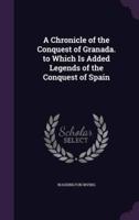 A Chronicle of the Conquest of Granada. To Which Is Added Legends of the Conquest of Spain