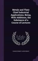 Metals and Their Chief Industrial Applications, Being, With Additions, the Substance of a Course of Lectures