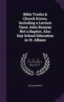 Bible Truths & Church Errors, Including a Lecture Upon John Bunyan Not a Baptist, Also Day School Education in St. Albans