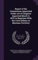 Report of the Commission Appointed Under Act of Congress Approved March 3, 1873, to Negotiate With the Crow Indians in Montana Territory