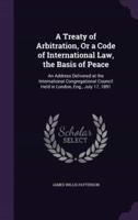 A Treaty of Arbitration, Or a Code of International Law, the Basis of Peace