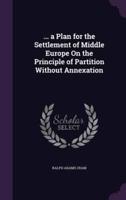 ... A Plan for the Settlement of Middle Europe On the Principle of Partition Without Annexation