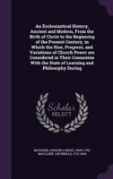 An Ecclesiastical History, Ancient and Modern, From the Birth of Christ to the Beginning of the Present Century, in Which the Rise, Progress, and Variations of Church Power Are Considered in Their Connexion With the State of Learning and Philosophy During