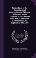 Proceedings of the Constitutional Convention and Obituary Addresses on the Occasion of the Death of Hon. Wm. M. Meredith, of Philadelphia, Pa. September 16Th, 1873