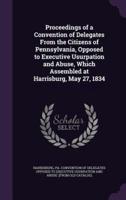 Proceedings of a Convention of Delegates From the Citizens of Pennsylvania, Opposed to Executive Usurpation and Abuse, Which Assembled at Harrisburg, May 27, 1834