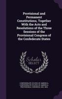 Provisional and Permanent Constitutions, Together With the Acts and Resolutions of the Three Sessions of the Provisional Congress of the Confederate States