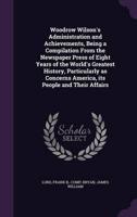 Woodrow Wilson's Administration and Achievements, Being a Compilation From the Newspaper Press of Eight Years of the World's Greatest History, Particularly as Concerns America, Its People and Their Affairs