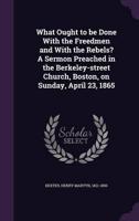 What Ought to Be Done With the Freedmen and With the Rebels? A Sermon Preached in the Berkeley-Street Church, Boston, on Sunday, April 23, 1865