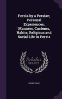 Persia by a Persian; Personal Experiences, Manners, Customs, Habits, Religious and Social Life in Persia