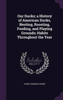 Our Ducks; a History of American Ducks, Nesting, Roosting, Feeding, and Playing Grounds; Habits Throughout the Year