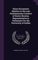 Some Documents Relative to the Late Parliamentary Conduct of Doctor Browne, Representative in Parliament for the University of Dublin