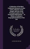 A Selection of the Most Celebrated Sermons of John Calvin, Minister of the Gospel, and One of the Principal Leaders in the Protestant Reformation ... To Which Is Prefixed a Biographical History of His Life