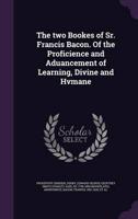 The Two Bookes of Sr. Francis Bacon. Of the Proficience and Aduancement of Learning, Divine and Hvmane