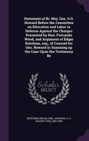 Statement of Br. Maj. Gen. O.O. Howard Before the Committee on Education and Labor in Defense Against the Charges Presented by Hon. Fernando Wood, and Argument of Edgar Ketchum, Esq., of Counsel for Gen. Howard in Summing Up the Case Upon the Testimony Be