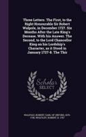 Three Letters. The First, to the Right Honourable Sir Robert Walpole, in December 1727. Six Months After the Late King's Decease. With His Answer. The Second, to the Lord Chancellor King on His Lordship's Character, as It Stood in January 1727-8. The Thir