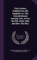 Four Letters Publish'd in Old England, or, The Constitutional Journal, (Viz. Of Oct. The 8Th, 22Nd, 29th and Nov. The 5Th.)